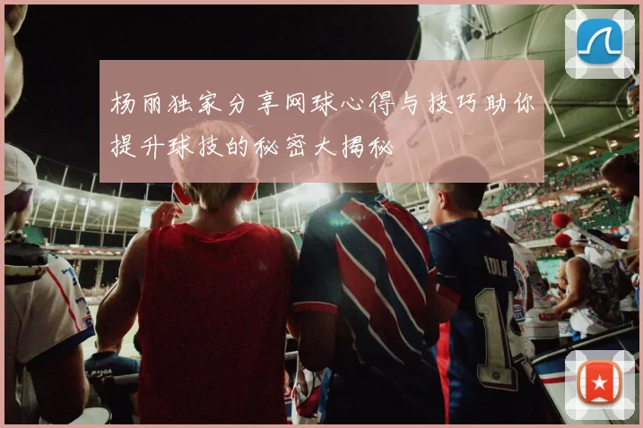 杨丽独家分享网球心得与技巧助你提升球技的秘密大揭秘