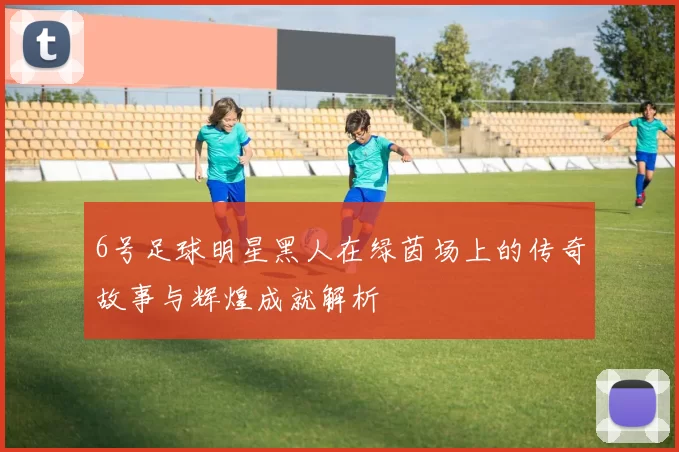 6号足球明星黑人在绿茵场上的传奇故事与辉煌成就解析