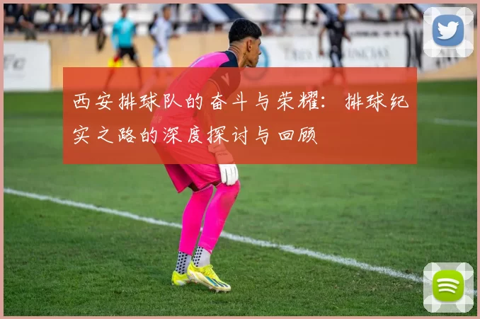 西安排球队的奋斗与荣耀：排球纪实之路的深度探讨与回顾