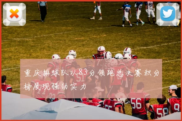 重庆排球队以83分领跑总决赛积分榜展现强劲实力