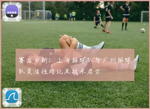 赛后分析：上海排球队与广州排球队灵活性对比及战术启示