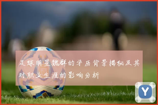 足球明星魏群的学历背景揭秘及其对职业生涯的影响分析